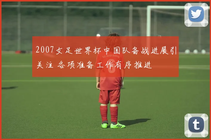 2007女足世界杯中国队备战进展引关注 各项准备工作有序推进