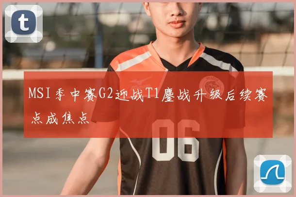 MSI季中赛G2迎战T1鏖战升级后续赛点成焦点