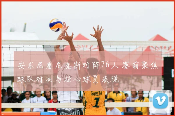 安东尼看尼克斯对阵76人 赛前聚焦球队对决与核心球员表现